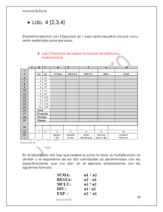 Manual de Excel
28
 Lab. 4 (2,3,4)
El próximo ejercicio son 3 Ejercicios en 1 pero serán resueltos uno por uno y
serán explicados paso por paso.
 Lab 2 Formatos de celdas Funciones estadísticas y
matemáticas
En el laboratorio dos hay que realizar la suma, la resta, la multiplicación, la
división y el exponente de las dos cantidades ya determinadas con las
especificaciones que nos dan en el ejercicio empezaremos con las
siguientes formulas
Ilustración 32
Ilustración 33
 