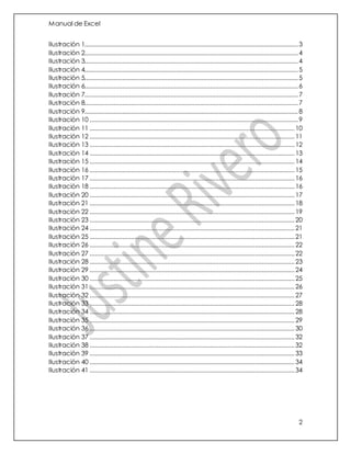 Manual de Excel
2
Ilustración 1............................................................................................................................3
Ilustración 2............................................................................................................................4
Ilustración 3............................................................................................................................4
Ilustración 4............................................................................................................................5
Ilustración 5............................................................................................................................5
Ilustración 6............................................................................................................................6
Ilustración 7............................................................................................................................7
Ilustración 8............................................................................................................................7
Ilustración 9............................................................................................................................8
Ilustración 10 .........................................................................................................................9
Ilustración 11 .......................................................................................................................10
Ilustración 12 .......................................................................................................................11
Ilustración 13 .......................................................................................................................12
Ilustración 14 .......................................................................................................................13
Ilustración 15 .......................................................................................................................14
Ilustración 16 .......................................................................................................................15
Ilustración 17 .......................................................................................................................16
Ilustración 18 .......................................................................................................................16
Ilustración 20 .......................................................................................................................17
Ilustración 21 .......................................................................................................................18
Ilustración 22 .......................................................................................................................19
Ilustración 23 .......................................................................................................................20
Ilustración 24 .......................................................................................................................21
Ilustración 25 .......................................................................................................................21
Ilustración 26 .......................................................................................................................22
Ilustración 27 .......................................................................................................................22
Ilustración 28 .......................................................................................................................23
Ilustración 29 .......................................................................................................................24
Ilustración 30 .......................................................................................................................25
Ilustración 31 .......................................................................................................................26
Ilustración 32 .......................................................................................................................27
Ilustración 33 .......................................................................................................................28
Ilustración 34 .......................................................................................................................28
Ilustración 35 .......................................................................................................................29
Ilustración 36 .......................................................................................................................30
Ilustración 37 .......................................................................................................................32
Ilustración 38 .......................................................................................................................32
Ilustración 39 .......................................................................................................................33
Ilustración 40 .......................................................................................................................34
Ilustración 41 .......................................................................................................................34
 