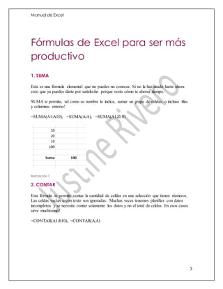 Manual de Excel
3
Fórmulas de Excel para ser más
productivo
1. SUMA
Esta es una fórmula elemental que no puedes no conocer. Si no la has usado hasta ahora
creo que ya puedes darte por satisfecho porque verás cómo te ahorra tiempo.
SUMA te permite, tal como su nombre lo indica, sumar un grupo de celdas, o incluso filas
y columnas enteras!
=SUMA(A1:A10), =SUMA(A:A), =SUMA(A1:Z10)
Ilustración 1
2. CONTAR
Esta fórmula te permite contar la cantidad de celdas en una selección que tienen números.
Las celdas vacías o con texto son ignoradas. Muchas veces tenemos planillas con datos
incompletos y se necesita contar solamente los datos y no el total de celdas. En esos casos
sirve muchísimo!
=CONTAR(A1:B10), =CONTAR(A:A)
 