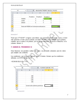 Manual de Excel
7
Ilustración 7
Notar que el “FALSO” se ingresa para indicar que queremos una búsqueda exacta, es decir
sólo queremos el valor para la entrada con índice PEDRO. Notas también que la primera
columna que se cuenta es la primera, por eso la que buscamos (la tercera evaluación) es la
columna número 4.
7. SUMAR.SI, PROMEDIO SI
Estas funciones nos permiten realizar una suma o un promedio solamente para los valore
que cumplen una condición.
Las condiciones que se pueden ingresar siguen el mismo formato que las condiciones
utilizadas en CONTAR.SI y el SI.
=SUMAR.SI(A1:Z1, “>0”)
Ilustración 8
 