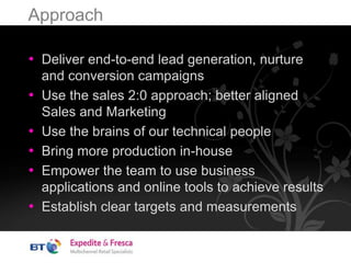 Approach
• Deliver end-to-end lead generation, nurture
and conversion campaigns
• Use the sales 2:0 approach; better aligned
Sales and Marketing
• Use the brains of our technical people
• Bring more production in-house
• Empower the team to use business
applications and online tools to achieve results
• Establish clear targets and measurements
 