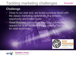 Tackling marketing challenges
Challenge
• Close to our year end, we found ourselves faced with
the classic marketing conundrum of a fantastic
opportunity and limited funds
• Retail Business Technology Expo had submitted a
request for us to demonstrate our vision of the future
for retail technology
Example
 