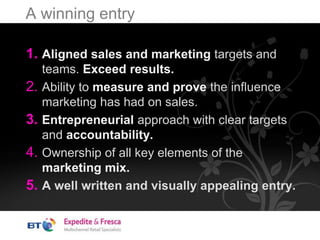 A winning entry
1. Aligned sales and marketing targets and
teams. Exceed results.
2. Ability to measure and prove the influence
marketing has had on sales.
3. Entrepreneurial approach with clear targets
and accountability.
4. Ownership of all key elements of the
marketing mix.
5. A well written and visually appealing entry.
 