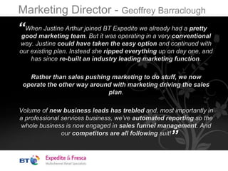 Marketing Director - Geoffrey Barraclough
When Justine Arthur joined BT Expedite we already had a pretty
good marketing team. But it was operating in a very conventional
way. Justine could have taken the easy option and continued with
our existing plan. Instead she ripped everything up on day one, and
has since re-built an industry leading marketing function.
Rather than sales pushing marketing to do stuff, we now
operate the other way around with marketing driving the sales
plan.
Volume of new business leads has trebled and, most importantly in
a professional services business, we’ve automated reporting so the
whole business is now engaged in sales funnel management. And
our competitors are all following suit!
“
”
 