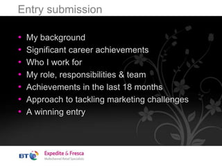 Entry submission
• My background
• Significant career achievements
• Who I work for
• My role, responsibilities & team
• Achievements in the last 18 months
• Approach to tackling marketing challenges
• A winning entry
 