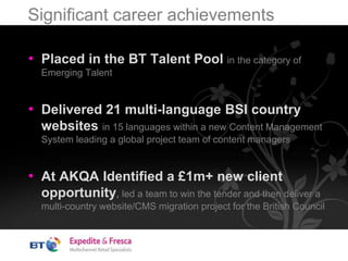 Significant career achievements
• Placed in the BT Talent Pool in the category of
Emerging Talent
• Delivered 21 multi-language BSI country
websites in 15 languages within a new Content Management
System leading a global project team of content managers
• At AKQA Identified a £1m+ new client
opportunity, led a team to win the tender and then deliver a
multi-country website/CMS migration project for the British Council
 