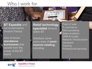 Who I work for
BT Expedite and
our e-commerce
division Fresca
One of seven
standalone
businesses that
benefit from the
power of the BT
brand
Retail technology
specialist division
within BT
Solutions cover
every area of omni-
channel retailing,
including:
Point of sale
E-commerce
Merchandising
Sales analytics
CRM & loyalty
Network infrastructure
Hardware
Training
Professional services
 