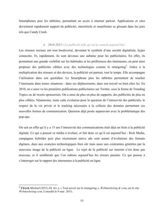 11
Smartphones puis les tablettes, permettant un accès à internet partout. Applications et sites
deviennent rapidement support de publicité, interstitiels et smartfooter se glissant dans les jeux
tels que Candy Crush.
4. 2010-2015 : La publicité telle qu’on la connaît aujourd’hui
Les réseaux sociaux ont tout bouleversé, devenant le symbole d’une société digitalisée, hyper
connectée. Et, rapidement, ils sont devenus une aubaine pour les publicitaires. En effet, ils
permettent une grande visibilité sur les habitudes et les préférences des internautes, on peut ainsi
proposer des publicités ciblées avec des technologies comme le retargeting5
. Grâce à la
multiplication des réseaux et des devices, la publicité est partout, tout le temps. Elle accompagne
l’utilisateur dans son quotidien. Le Smartphone puis les tablettes permettent de toucher
l’internaute dans toutes situations : dans ses déplacements, dans son travail ou bien chez lui. En
2010, on a ainsi vu les premières publications publicitaires sur Twitter, sous la forme de Trending
Topics ou de tweets sponsorisés. On a ainsi de plus en plus de supports, des publicités de plus en
plus ciblées. Néanmoins, toute cette évolution pose la question de l’intrusivité des publicités, le
respect de la vie privée et le tracking nécessaire à la collecte des données permettant ces
nouvelles formes de communication. Question déjà posée auparavant avec la problématique des
pop-ups.
On sait en effet qu’il y a 15 ans l’intrusivité des communications était déjà un frein à la publicité
digitale. Ce qui a poussé ce média à évoluer, et fait donc ce qu’il est aujourd’hui : Rich Media,
campagnes hybrides puis plus récemment native ads sont autant d’évolutions des formats
digitaux, dues aux avancées technologiques bien sûr mais aussi aux contraintes générées par la
mauvaise image de la publicité en ligne. Le rejet de la publicité sur internet n’est donc pas
nouveau, et il semblerait que l’on subisse aujourd’hui les erreurs passées. Ce qui pousse à
s’interroger sur le rapport des internautes à la publicité en ligne.
5
Ulryck Michael (2015, 04 fev.). « Tout savoir sur le retargeting ». Webmarketing & com, sur le site
Webmarketing-com. Consulté le 9 mar. 2015.
 