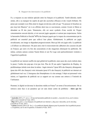 12
B. Rapport des internautes à la publicité
Il y a toujours eu une relation spéciale entre les français et la publicité. Tantôt détestée, tantôt
aimée, elle a su marquer les esprits de part des accroches efficaces et des visuels brillants. On
pense par exemple à ces films dont le slogan est devenu culte tel que “Tu pousses le bouchon un
peu trop loin Maurice” où à ces affiches dont tous se souviennent, comme Avenir et Maria se
dénudant au fil des jours. Néanmoins, elle est aussi symbole d’une société de l’hyper
consommation souvent décriée, et est souvent jugée agaçante et surtout peu respectueuse. Selon
le baromètre Publicité et Société6
67% des français jugent que le respect du consommateur par la
publicité est essentiel pour que celle-ci leur plaise. Globalement, la publicité est jugée
envahissante, son image se dégradant progressivement. Bien qu’elle soit jugée utile. La publicité
a d’ailleurs ses détracteurs. On peut ainsi citer le mouvement des adbusters (les casseurs de pub
en France), qui sont à la fois des associations et des magazines dénonçant les publicités. De
même, certains auteurs comme Naomi Klein et son No Logo sont particulièrement virulents à
l’égard de la publicité.
La publicité sur internet souffre du rejet global de la publicité, mais aussi des excès réalisés dans
le passé, l’ombre des pop-ups n’est pas loin. Plus de 20 ans après l’apparition du Display, la
problématique initiale reste donc la même : Jugée intrusive7
(pour 80% des français), dérangeante
(pour des 64% des français) voire stressante (pour 61% des français), la publicité sur internet est
globalement mal vue. L’émergence des Smartphones n’a rien arrangé, l’objet est personnel voire
intime, et l’apparition de publicité sur ce support est vue comme une entrave à l’intimité de
l’utilisateur.
Pourtant, le digital est devenue le deuxième média en France8
en terme d’investissements. On se
retrouve ainsi face à un paradoxe qui est sans doute centre du problème : Alors que les
6
Australie (2013, 17 oct.). « 10 ans du baromètre publicité et société ». Australie & tns, sur le sitetns-
sofres.com. Consulté le 9 mar. 2015.
7
Ifop (2013, juin.). « Les français et la publicité sur internet ». Ifop pour Adyoulike, sur le site Ifop.
Consulté le 23 mar. 2015.
8
Loison Faustine (2015, 02 fev.). « La publicité digitale dépasse pour la première fois la publicité presse
». Graphiline, sur le site Graphiline. Consulté le 9 mar. 2015.
 