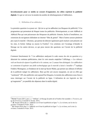 13
investissements pour ce média ne cessent d’augmenter, les cibles rejettent la publicité
digitale. Ce qui se voit avec la montée du nombre de téléchargements d’Adblockers.
C. Définition d’un adblocker
La première question à se poser est : Qu’est ce qu’un adblocker (ou bloqueur de publicité) ? Ces
programmes qui permettent de bloquer toutes les publicités. Historiquement, ce sont AdBlock et
Adblock Plus qui sont précurseurs des bloqueurs de publicité. Gratuits, faciles d’installation, ces
extensions de navigateurs défendent un internet “libre & gratuit”. Mais d’autres acteurs pénètrent
peu à peu le marché : Ghostery, qui permet de détecter également quels trackers sont présents sur
les sites, le boitier Adtrap ou encore la Freebox9
. Ces solutions ont l’avantage d’étendre le
blocage sur les autres devices, ce qui pose encore des questions sur l’avenir de la publicité
digitale.
Comment fonctionnent ils ? Les adblockers analysent le code source du site en question et y
détectent les contenus publicitaires, dont ils vont ensuite empêcher l’affichage. « Les éditeurs
web ont besoin de séparer la publicité et le contenu, sur 2 canaux bien distingués. Les adblockers
se contentent d’exploiter une faille technologique que le marché a laissé s’installer »10
explique
Frédéric Montagnon, co-fondateur de la start-up Secret Media, qui permet aux éditeurs d’afficher
de la publicité malgré les adblockers. Bien qu’elle soit encore marginale, on sait en effet que
“seulement” 20% des publicités sont aujourd’hui bloquées, la montée des adblockers nous force à
nous interroger sur l’avenir de la publicité en ligne. L’utilisation de ces logiciels ne fait
qu’augmenter11
, en parallèle des dépenses dans le média digital.
9
Ferret Yoann (2013, janv.). « “AdGate”, le blocage de pubs de la Freebox fait scandale ». Freenews, sur
le site Freenews. Consulté le 10 mar. 2015.
10
D. Xuoan (2014, dec.). « Adblock va-t-il tuer la publicité en ligne ? ». La réclame, sur le site La
réclame. Consulté le 9 mar. 2015.
11
D. Xuoan (2014, dec.). « Adblock va-t-il tuer la publicité en ligne ? ». La réclame, sur le site La
réclame. Consulté le 9 mar. 2015.
 