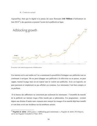 14
D. Contexte actuel
Aujourd’hui, bien que le digital n’ai jamais été aussi florissant (144 Millions d’utilisateurs en
Juin 201412
), des questions se posent l’avenir de la publicité en ligne.
Evolution des téléchargements d’Adblockers
Car internet est le seul média où l’on a maintenant la possibilité d’échapper aux publicités tout en
continuant à naviguer. On ne peut échapper aux publicités à la télévision ou en presse, on peut
zapper, tourner la page mais on est exposé sans le vouloir aux publicités. Avec ces logiciels, on
peut purement et simplement ne pas afficher ces contenus. Les internautes l’ont bien compris et
en profitent.
Et la hausse des adblockers ne concernent pas seulement les internautes : l’ensemble du marché
de la publicité sur internet risque d’être touché par ce phénomène. Ces programmes existent
depuis une dizaine d’année mais viennent ainsi enrayer les rouages d’un marché déjà bien installé
et vont donc avoir une incidence sur de nombreux acteurs.
12
Pagefair & Adobe (2014, juin.). « Adblocking goes mainstream. ». Pagefair & Adobe 2014 Report,
sur le site Pagefair Consulté le 27mar. 2015.
 