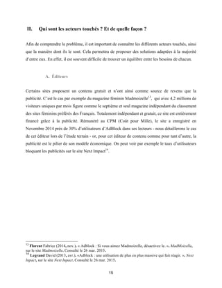 15
II. Qui sont les acteurs touchés ? Et de quelle façon ?
Afin de comprendre le problème, il est important de connaître les différents acteurs touchés, ainsi
que la manière dont ils le sont. Cela permettra de proposer des solutions adaptées à la majorité
d’entre eux. En effet, il est souvent difficile de trouver un équilibre entre les besoins de chacun.
A. Éditeurs
Certains sites proposent un contenu gratuit et n’ont ainsi comme source de revenu que la
publicité. C’est le cas par exemple du magazine féminin Madmoizelle13
, qui avec 4,2 millions de
visiteurs uniques par mois figure comme le septième et seul magazine indépendant du classement
des sites féminins préférés des Français. Totalement indépendant et gratuit, ce site est entièrement
financé grâce à la publicité. Rémunéré au CPM (Coût pour Mille), le site a enregistré en
Novembre 2014 près de 30% d’utilisateurs d’AdBlock dans ses lecteurs - nous détaillerons le cas
de cet éditeur lors de l’étude terrain - or, pour cet éditeur de contenu comme pour tant d’autre, la
publicité est le pilier de son modèle économique. On peut voir par exemple le taux d’utilisateurs
bloquant les publicités sur le site Next Impact14
.
13
Florent Fabrice (2014, nov.). « Adblock : Si vous aimez Madmoizelle, désactivez le. ». MadMoizelle,
sur le site Madmoizelle. Consulté le 26 mar. 2015.
14
Legrand David (2013, avr.). «Adblock : une utilisation de plus en plus massive qui fait réagir. ». Next
Inpact, sur le site Next Inpact. Consulté le 26 mar. 2015.
 
