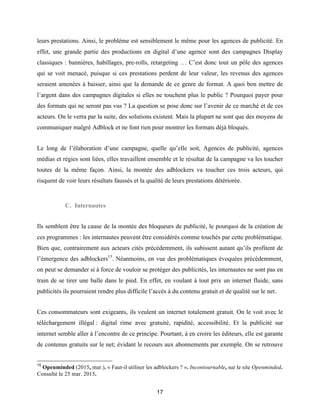 17
leurs prestations. Ainsi, le problème est sensiblement le même pour les agences de publicité. En
effet, une grande partie des productions en digital d’une agence sont des campagnes Display
classiques : bannières, habillages, pre-rolls, retargeting … C’est donc tout un pôle des agences
qui se voit menacé, puisque si ces prestations perdent de leur valeur, les revenus des agences
seraient amenées à baisser, ainsi que la demande de ce genre de format. A quoi bon mettre de
l’argent dans des campagnes digitales si elles ne touchent plus le public ? Pourquoi payer pour
des formats qui ne seront pas vus ? La question se pose donc sur l’avenir de ce marché et de ces
acteurs. On le verra par la suite, des solutions existent. Mais la plupart ne sont que des moyens de
communiquer malgré Adblock et ne font rien pour montrer les formats déjà bloqués.
Le long de l’élaboration d’une campagne, quelle qu’elle soit, Agences de publicité, agences
médias et régies sont liées, elles travaillent ensemble et le résultat de la campagne va les toucher
toutes de la même façon. Ainsi, la montée des adblockers va toucher ces trois acteurs, qui
risquent de voir leurs résultats faussés et la qualité de leurs prestations détériorée.
C. Internautes
Ils semblent être la cause de la montée des bloqueurs de publicité, le pourquoi de la création de
ces programmes : les internautes peuvent être considérés comme touchés par cette problématique.
Bien que, contrairement aux acteurs cités précédemment, ils subissent autant qu’ils profitent de
l’émergence des adblockers15
. Néanmoins, en vue des problématiques évoquées précédemment,
on peut se demander si à force de vouloir se protéger des publicités, les internautes ne sont pas en
train de se tirer une balle dans le pied. En effet, en voulant à tout prix un internet fluide, sans
publicités ils pourraient rendre plus difficile l’accès à du contenu gratuit et de qualité sur le net.
Ces consommateurs sont exigeants, ils veulent un internet totalement gratuit. On le voit avec le
téléchargement illégal : digital rime avec gratuité, rapidité, accessibilité. Et la publicité sur
internet semble aller à l’encontre de ce principe. Pourtant, à en croire les éditeurs, elle est garante
de contenus gratuits sur le net; évidant le recours aux abonnements par exemple. On se retrouve
15
Openminded (2015, mar.). « Faut-il utiliser les adblockers ? ». Incontournable, sur le site Openminded.
Consulté le 25 mar. 2015.
 