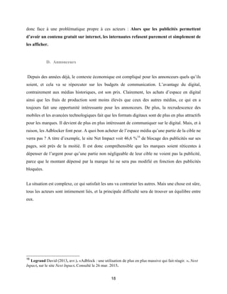 18
donc face à une problématique propre à ces acteurs : Alors que les publicités permettent
d’avoir un contenu gratuit sur internet, les internautes refusent purement et simplement de
les afficher.
D. Annonceurs
Depuis des années déjà, le contexte économique est compliqué pour les annonceurs quels qu’ils
soient, et cela va se répercuter sur les budgets de communication. L’avantage du digital,
contrairement aux médias historiques, est son prix. Clairement, les achats d’espace en digital
ainsi que les frais de production sont moins élevés que ceux des autres médias, ce qui en a
toujours fait une opportunité intéressante pour les annonceurs. De plus, la recrudescence des
mobiles et les avancées technologiques fait que les formats digitaux sont de plus en plus attractifs
pour les marques. Il devient de plus en plus intéressant de communiquer sur le digital. Mais, et à
raison, les Adblocker font peur. A quoi bon acheter de l’espace média qu’une partie de la cible ne
verra pas ? A titre d’exemple, le site Net Impact voit 46,6 %16
de blocage des publicités sur ses
pages, soit près de la moitié. Il est donc compréhensible que les marques soient réticentes à
dépenser de l’argent pour qu’une partie non négligeable de leur cible ne voient pas la publicité,
parce que le montant dépensé par la marque lui ne sera pas modifié en fonction des publicités
bloquées.
La situation est complexe, ce qui satisfait les uns va contrarier les autres. Mais une chose est sûre,
tous les acteurs sont intimement liés, et la principale difficulté sera de trouver un équilibre entre
eux.
16
Legrand David (2013, avr.). «Adblock : une utilisation de plus en plus massive qui fait réagir. ». Next
Inpact, sur le site Next Inpact. Consulté le 26 mar. 2015.
 