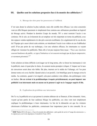19
III. Quelles sont les solutions proposées face à la montée des adblockers ?
A. Blocage des sites pour les possesseurs d’AdBlock
C’est sans doute la solution la plus radicale, mais elle semble être efficace. Les sites concernés
vont en effet bloquer purement et simplement leur contenu aux utilisateurs possédant un logiciel
de blocage activé. Pendant la dernière Coupe du monde, TF1 a ainsi restreint l’accès à ses
contenus. On le sait, un évènement de cet ampleur est très important en terme de publicité, avec
des espaces vendus rapidement et à des prix souvent exorbitants. Ça a également été le cas du site
de l’Equipe qui a aussi choisi cette solution, en interdisant l’accès à ses vidéos en cas d’adblocker
actif. D’un pur point de vue technique, c’est une solution efficace, les internautes se voyant
obligés de visionner les publicités. Mais elle n’est pas toujours bien reçue : “Face aux réactions
souvent houleuses du public, ce type d’initiatives n’est souvent envisagé que de façon temporaire,
et rarement pérennisé.”17
Cette solution est donc difficile à envisager sur le long terme, elle va forcer les internautes à voir
la publicité, mais n’ayant plus le choix, ils seraient moins prompts à cliquer. L’impact sur le taux
de conversion serait donc très faible. De plus, internet est le média de l’échange, où l’on peut
donner notre avis avec facilité. Quand celui-ci est positif, c’est bénéfique pour la marque et/ou le
média. Au contraire, quand c’est négatif, cela peut conduire à des débats, des polémiques voire
un barbez. On en revient à la problématique évoquée précédemment, on peut imposer une
publicité à un internaute mais en aucun cas le pousser à agir ou à s’engager auprès d’elle.
B. Explication du problème aux internautes
On l’a vu, la publicité est ce qui permet à certains éditeurs de se financer, d’être rémunéré. Ainsi,
voyant qu’une partie de leur audience bloque les publicités, ces sites vont tout simplement
expliquer la problématique à leurs internautes. Le but de la démarche est que les visiteurs
choisissent d’afficher les publicités, connaissant leur importance pour le site consulté. Ils se
17
DDB° Paris (2015, 06 mar.). « Face à la montée des adblockers : petit guide de survie à l’usage des annonceurs. ».
Le digital post, sur le site digitalpost. Consulté le 9 mar. 2015.
 