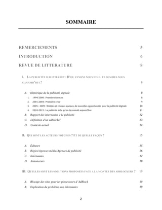 2
SOMMAIRE
REMERCIEMENTS 5!
INTRODUCTION 6!
REVUE DE LITTERATURE 8
I. LA PUBLICITE SUR INTERNET : D’OU VENONS NOUS ET OU EN SOMMES NOUS
AUJOURD’HUI ? 8
A.! Historique de la publicité digitale! 8!
1.! 1994&2000!:!Premiers!formats! 8!
2.! 2001&2004!:!Première!crise! 9!
3.! 2005!&!2009!:!Mobiles!et!réseaux!sociaux,!de!nouvelles!opportunités!pour!la!publicité!digitale! 10!
4.! 2010&2015!:!La!publicité!telle!qu’on!la!connaît!aujourd’hui! 11!
B.! Rapport des internautes à la publicité! 12!
C.! Définition d’un adblocker! 13!
D.! Contexte actuel! 14!
II. QUI SONT LES ACTEURS TOUCHES ? ET DE QUELLE FAÇON ? 15
A.! Éditeurs! 15!
B.! Régies/Agences média/Agences de publicité! 16!
C.! Internautes! 17!
D.! Annonceurs! 18!
III. QUELLES SONT LES SOLUTIONS PROPOSEES FACE A LA MONTEE DES ADBLOCKERS ? 19
A.! Blocage des sites pour les possesseurs d’AdBlock! 19!
B.! Explication du problème aux internautes! 19!
 