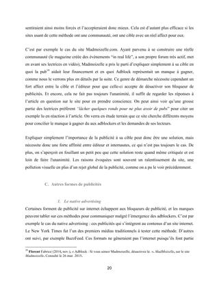 20
sentiraient ainsi moins forcés et l’accepteraient donc mieux. Cela est d’autant plus efficace si les
sites usant de cette méthode ont une communauté, ont une cible avec un réel affect pour eux.
C’est par exemple le cas du site Madmoizelle.com. Ayant parvenu à se construire une réelle
communauté (le magazine créée des évènements “in real life”, a son propre forum très actif, met
en avant ses lectrices en vidéo), Madmoizelle a pris le parti d’expliquer simplement à sa cible en
quoi la pub18
aidait leur financement et en quoi Adblock représentait un manque à gagner,
comme nous le verrons plus en détails par la suite. Ce genre de démarche nécessite cependant un
fort affect entre la cible et l’éditeur pour que celle-ci accepte de désactiver son bloqueur de
publicités. Et encore, cela ne fait pas toujours l'unanimité, il suffit de regarder les réponses à
l’article en question sur le site pour en prendre conscience. On peut ainsi voir qu’une grosse
partie des lectrices préfèrent “lâcher quelques ronds pour ne plus avoir de pubs” pour citer un
exemple lu en réaction à l’article. On verra en étude terrain que ce site cherche différents moyens
pour concilier le manque à gagner du aux adblockers et les demandes de ses lecteurs.
Expliquer simplement l’importance de la publicité à sa cible peut donc être une solution, mais
nécessite donc une forte affinité entre éditeur et internautes, ce qui n’est pas toujours le cas. De
plus, on s’aperçoit en fouillant un petit peu que cette solution reste quand même critiquée et est
loin de faire l'unanimité. Les raisons évoquées sont souvent un ralentissement du site, une
pollution visuelle en plus d’un rejet global de la publicité, comme on a pu le voir précédemment.
C. Autres formes de publicités
1. Le native advertising
Certaines forment de publicité sur internet échappent aux bloqueurs de publicité, et les marques
peuvent tabler sur ces méthodes pour communiquer malgré l’émergence des adblockers. C’est par
exemple le cas du native advertising : ces publicités qui s’intègrent au contenus d’un site internet.
Le New York Times fut l’un des premiers médias traditionnels à tester cette méthode. D’autres
ont suivi, par exemple BuzzFeed. Ces formats ne gêneraient pas l’internet puisqu’ils font partie
18
Florent Fabrice (2014, nov.). « Adblock : Si vous aimez Madmoizelle, désactivez le. ». MadMoizelle, sur le site
Madmoizelle. Consulté le 26 mar. 2015.
 