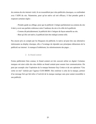 21
du contenu du site internet visité, ils ne ressemblent pas à des publicités classiques, se confondant
avec l’ADN du site. Néanmoins, pour qu’un native ad soit efficace, il faut prendre garde à
respecter certaines règles :
- Prendre garde au ciblage, pour que la publicité s’intègre parfaitement au contenu du site
il doit y avoir une parfaite cohérence entre l’audience du site et la cible de la publicité.
- Comme dit précédemment, la publicité doit s’intégrer de façon naturelle au site.
- Bien qu’elle soit native, la publicité doit être indiqué comme telle.
Pas encore pris en compte par les bloqueurs de publicité, le native ad peut être une alternative
intéressante au display classique, elle a l’avantage de répondre aux principaux détracteurs de la
publicité sur internet : le manque d’esthétisme, les ralentissements des pages …
2. Le brand content
Forme publicitaire bien connue, le brand content est très souvent utilisé en digital. Certaines
marques ont ainsi créée des sites dédiés au brand content pour assurer leur communication. On
peut par exemple citer l’opération de la marque bretonne Guy Cotten et de son opération “Une
sortie en mer” réalisée par l’agence CLM BBDO. Site extérieur à celui de la marque, porteur
d’un message fort qui fait écho à l’activité de la marque nautique sans pour autant ressembler à
une publicité.
 