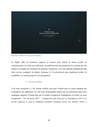 22
Opération « Sortie en mer pour Guy Cotten
Le digital offre de nombreux supports et moyens pour utiliser le brand content en
communication, et n’étant pas réellement une publicité mais une production de contenus par une
marque, il échappe aux bloqueurs de publicité. Néanmoins, c’est une méthode globalement plus
chère qu’une campagne de display classique, et l’investissement peut rapidement perdre en
rentabilité si le contenu proposé n’est pas apprécié.
3. Formats mobiles
A de rares exceptions (...) les formats mobiles sont pour l'instant plus ou moins épargnés par
l’émergence des adblockers. Ils sont donc fréquemment utilisés par les annonceurs dans leurs
campagnes digitales, d’autant plus que le nombre d’usagers de Smartphones en France ne cesse
d’augmenter : On sait qu’en 2014 : “l’équipement [des français] en Smartphones (61%) est
devenu supérieur à celui en téléphones portables standards (41%). Les tablettes (46%), y
 