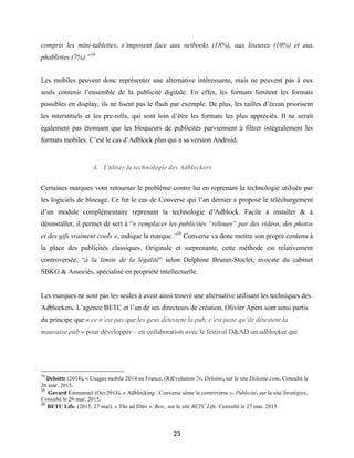 23
compris les mini-tablettes, s’imposent face aux netbooks (18%), aux liseuses (10%) et aux
phablettes (7%).”19
Les mobiles peuvent donc représenter une alternative intéressante, mais ne peuvent pas à eux
seuls contenir l’ensemble de la publicité digitale. En effet, les formats limitent les formats
possibles en display, ils ne lisent pas le flash par exemple. De plus, les tailles d’écran priorisent
les interstitiels et les pre-rolls, qui sont loin d’être les formats les plus appréciés. Il ne serait
également pas étonnant que les bloqueurs de publicités parviennent à filtrer intégralement les
formats mobiles. C’est le cas d’Adblock plus qui a sa version Android.
4. Utiliser la technologie des Adblockers
Certaines marques vont retourner le problème contre lui en reprenant la technologie utilisée par
les logiciels de blocage. Ce fut le cas de Converse qui l’an dernier a proposé le téléchargement
d’un module complémentaire reprenant la technologie d’Adblock. Facile à installer & à
désinstaller, il permet de sert à “« remplacer les publicités “reloues” par des vidéos, des photos
et des gifs vraiment cools », indique la marque.”20
Converse va donc mettre son propre contenu à
la place des publicités classiques. Originale et surprenante, cette méthode est relativement
controversée, “à la limite de la légalité” selon Delphine Brunet-Stoclet, avocate du cabinet
SBKG & Associés, spécialisé en propriété intellectuelle.
Les marques ne sont pas les seules à avoir ainsi trouvé une alternative utilisant les techniques des
Adblockers. L’agence BETC et l’un de ses directeurs de création, Olivier Apers sont ainsi partis
du principe que « ce n’est pas que les gens détestent la pub, c’est juste qu’ils détestent la
mauvaise pub » pour développer – en collaboration avec le festival D&AD un adblocker qui
19
Deloitte (2014). « Usages mobile 2014 en France, (R)Evolution ?». Deloitte, sur le site Deloitte.com. Consulté le
26 mar. 2015.
20
Gavard Emmanuel (Oct 2014). « Adblocking : Converse sème la controverse ». Publicité, sur le site Stratégies.
Consulté le 26 mar. 2015.
20
BETC Life. (2015, 27 mai). « The ad filter ». Betc, sur le site BETC Life. Consulté le 27 mai. 2015.
 