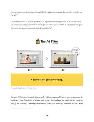 24
remplace purement et simplement des publicités jugées mauvaises par des publicités primées par
D&AD21
.
On peut néanmoins se poser la question de la légitimité de cette application et de son efficacité.
Les internautes sont-ils vraiment intéressés par ces publicités ou veulent-ils simplement naviguer
librement sans annonces commerciales d’aucune sorte ?
Aperçu de l’application « The Ad Filter »
Certains n’hésitent même pas à faire payer les utilisateurs pour afficher un autre contenu que des
publicités : Aux États-Unis, le service web permet de remplacer les traditionnelles publicités
display par les images choisies par l’utilisateur, et ceci pour un budget partant de 5 dollars. Cette
 
