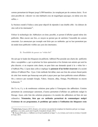 25
somme permettant de bloquer jusqu’à 500 bannières, les remplaçant par du contenu choisi. Il est
ainsi possible de « décorer vos sites habituels avec de magnifiques paysages, ou même avec des
selfies. »
Le business model d’Adieu a ainsi pour objectif de répondre à une double cible : les éditeurs de
sites web et les internautes22
.
Utiliser la technologie des Adblockers est donc possible, et permet d’afficher quand même des
publicités. Mais encore une fois, ce moyen ne permet pas de satisfaire l’ensemble des acteurs
concernés. Les annonceurs par exemple sont lésés par ces méthodes, qui ne leur permettent pas
de rendre leurs publicités visibles aux yeux des internautes.
D. Possibilité de passer en “white list”
On sait que le leader des bloqueurs de publicité, Adblock Plus possède une charte des publicités
dites « acceptables », qui va prioriser les liens sponsorisés et les formats non animés qui sont les
plus discrets. si on respecte cette charte, on peut faire une demande ajouté à la « white list »
d’Adblock Plus. L’ajout dans celle-ci implique le paiement d’un forfait récurrent à la société
éditrice d’Adblock Plus : Eyeo. Cette méthode fait débat, mais une liste des acteurs faisait partie
de cette liste montre que beaucoup sont prêts à payer pour que leurs publicités soient affichées :
On y retrouve par exemple Google, Yahoo, Amazon, eBay, Orange, PriceMinister ou encore
Leboncoin. 23
On l’a vu, il y a de nombreuses solutions pour palier à l’émergence des adblockers. Certains
permettent de communiquer autrement, d’autres permettent d’afficher ses publicités malgré le
blocage. Aussi, cette liste des solutions proposées à la montée des adblockers est bien sûr non
exhaustive. Néanmoins, bien que ces méthodes permettent de communiquer malgré
l’existence de ces programmes, le problème qui amène à l’utilisation des bloqueurs reste
22
Castro Lara, François (2015, 24 juin.). «Ce service vous permet de remplacer les bannières pub par vos images
préférées ». Les idées, sur le site Creapills. Consulté le 24 juin. 2015.
23
D. Xuoan (2014, dec.). « Adblock va-t-il tuer la publicité en ligne ? ». La réclame, sur le site La réclame. Consulté
le 9 mar. 2015.
 