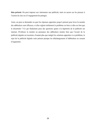 26
bien présent. On peut imposer aux internautes une publicité, mais en aucun cas les pousser à
l’action (le clic) ou à l’engagement (le partage).
Ainsi, on peut se demander en quoi les réponses apportées jusqu’à présent pour lever la montée
des adblockers sont efficaces, si elles règlent réellement le problème ou bien si elles ne font que
le dissimuler ? Ce qui finalement pose des questions quant à la légitimité de la publicité sur
internet. D’ailleurs la montée en puissance des adblockers montre bien que l’avenir de la
publicité digitale est incertain, d’autant plus que malgré les solutions apportées à ce problème, le
rejet de la publicité digitale reste présent puisque les téléchargements d’Adblockers ne cessent
d’augmenter.
 