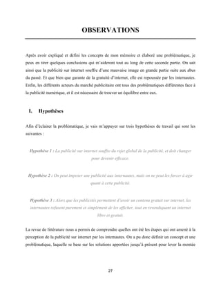 27
OBSERVATIONS
Après avoir expliqué et défini les concepts de mon mémoire et élaboré une problématique, je
peux en tirer quelques conclusions qui m’aideront tout au long de cette seconde partie. On sait
ainsi que la publicité sur internet souffre d’une mauvaise image en grande partie suite aux abus
du passé. Et que bien que garante de la gratuité d’internet, elle est repoussée par les internautes.
Enfin, les différents acteurs du marché publicitaire ont tous des problématiques différentes face à
la publicité numérique, et il est nécessaire de trouver un équilibre entre eux.
I. Hypothèses
Afin d’éclairer la problématique, je vais m’appuyer sur trois hypothèses de travail qui sont les
suivantes :
Hypothèse 1 : La publicité sur internet souffre du rejet global de la publicité, et doit changer
pour devenir efficace.
Hypothèse 2 : On peut imposer une publicité aux internautes, mais on ne peut les forcer à agir
quant à cette publicité.
Hypothèse 3 : Alors que les publicités permettent d’avoir un contenu gratuit sur internet, les
internautes refusent purement et simplement de les afficher, tout en revendiquant un internet
libre et gratuit.
La revue de littérature nous a permis de comprendre quelles ont été les étapes qui ont amené à la
perception de la publicité sur internet par les internautes. On a pu donc définir un concept et une
problématique, laquelle se base sur les solutions apportées jusqu’à présent pour lever la montée
 