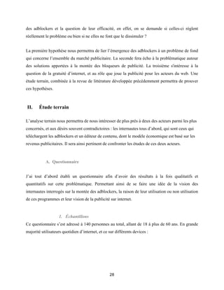 28
des adblockers et la question de leur efficacité, en effet, on se demande si celles-ci règlent
réellement le problème ou bien si ne elles ne font que le dissimuler ?
La première hypothèse nous permettra de lier l’émergence des adblockers à un problème de fond
qui concerne l’ensemble du marché publicitaire. La seconde fera écho à la problématique autour
des solutions apportées à la montée des bloqueurs de publicité. La troisième s'intéresse à la
question de la gratuité d’internet, et au rôle que joue la publicité pour les acteurs du web. Une
étude terrain, combinée à la revue de littérature développée précédemment permettra de prouver
ces hypothèses.
II. Étude terrain
L’analyse terrain nous permettra de nous intéresser de plus près à deux des acteurs parmi les plus
concernés, et aux désirs souvent contradictoires : les internautes tous d’abord, qui sont ceux qui
téléchargent les adblockers et un éditeur de contenu, dont le modèle économique est basé sur les
revenus publicitaires. Il sera ainsi pertinent de confronter les études de ces deux acteurs.
A. Questionnaire
J’ai tout d’abord établi un questionnaire afin d’avoir des résultats à la fois qualitatifs et
quantitatifs sur cette problématique. Permettant ainsi de se faire une idée de la vision des
internautes interrogés sur la montée des adblockers, la raison de leur utilisation ou non utilisation
de ces programmes et leur vision de la publicité sur internet.
1. Échantillons
Ce questionnaire s’est adressé à 140 personnes au total, allant de 18 à plus de 60 ans. En grande
majorité utilisateurs quotidien d’internet, et ce sur différents devices :
 