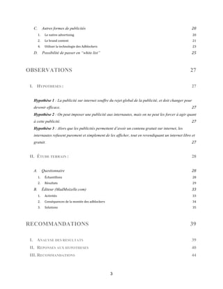 3
C.! Autres formes de publicités! 20!
1.! Le!native!advertising! 20!
2.! Le!brand!content! 21!
4.! Utiliser!la!technologie!des!Adblockers! 23!
D.! Possibilité de passer en “white list”! 25!
OBSERVATIONS 27
I.! HYPOTHESES : 27
Hypothèse 1 : La publicité sur internet souffre du rejet global de la publicité, et doit changer pour
devenir efficace.! 27!
Hypothèse 2 : On peut imposer une publicité aux internautes, mais on ne peut les forcer à agir quant
à cette publicité.! 27!
Hypothèse 3 : Alors que les publicités permettent d’avoir un contenu gratuit sur internet, les
internautes refusent purement et simplement de les afficher, tout en revendiquant un internet libre et
gratuit.! 27!
II.! ÉTUDE TERRAIN : 28
A.! Questionnaire! 28!
1.! Échantillons! 28!
2.! Résultats! 29!
B.! Éditeur (MadMoizelle.com)! 33!
1.! Activités! 33!
2.! Conséquences!de!la!montée!des!adblockers! 34!
3.! Solutions! 35!
RECOMMANDATIONS 39
I. ANALYSE DES RESULTATS 39
II. REPONSES AUX HYPOTHESES 40
III. RECOMMANDATIONS 44
 
