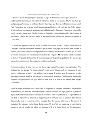 34
2. Conséquences de la montée des adblockers
La publicité du site a longtemps été gérée par la régie de Auféminin, mais depuis environ un
En bloquant la publicité, on prive donc le site d’une partie de ses revenus. Or, “il faut bien que
quelqu’un paye” souligne le fondateur du site, il explique que dans le modèle économique actuel,
c’est l’annonceur qui paye, qui achète des espaces publicitaires à la régie du site. Si les lecteurs
du site refusent en masse de visionner ces publicités et les bloquent, l’annonceur n’aura plus
intérêt à acheter ces espaces. De plus, le marché du display évolue très vite et les prix de vente de
ces espaces chutent. En quelques mois, la part des lecteurs utilisant un Adblock est passée de
15% à 40%.
Ces publicités apportent donc de moins en moins de revenus au site. Ce qui à terme risque de
l’obliger à chercher des modèles alternatifs, par exemple faire payer les lecteurs pour accéder au
contenu, ce qui va à contrario des engagements du fondateur du site Fabrice Florent qui, en créant
le webzine ne voulait pas “discriminer son lectorat par l’argent”. Mais à terme, aura-t-il vraiment
le choix ? Avec prêt de la moitié de son audience qui bloquent les publicité, des besoins qui
augmentent et une rentrée d’argent qui se voit donc malmenée.
Comment continuer à faire vivre un site de ce type malgré l’émergence des adblockers ? Le
fondateur du site évoque “le point critique” où est arrivé Madmoizelle (et beaucoup de sites
Internet entièrement gratuits) : une audience qui ne cesse de croître, avec de nouveaux besoins
mais des revenus de la pub ne suivent pas, en grande partie à cause de l’utilisation de plus en plus
fréquente des programmes du type Adblock mais aussi d’un marché du display dont les prix
s’effondrent.
Outre la simple utilisation des Adblockers, le magazine se retrouve confronté à un problème
intimement lié, qui peut être considéré comme l’une des causes d’une rejet global de la publicité,
et plus particulièrement celle sur internet : la cohérence entre les publicités et sa ligne éditoriale.
En effet, la nécessité de financer le magazine par la publicité pose la question de l’éthique,
d’autant plus que la rédaction est très engagée dans des causes telles que le féminisme, la
protection des animaux ou la liberté d’expression. Or ce n’est pas parce que la régie interne
permet au site de vendre lui même ses espaces qu’il a le choix absolu sur les campagnes
 
