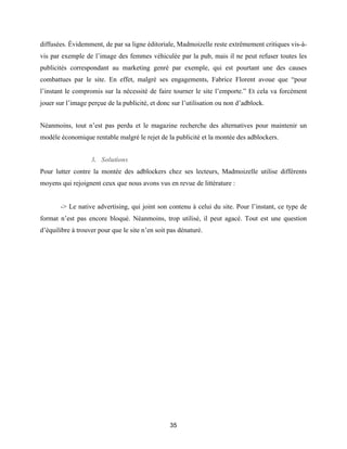 35
diffusées. Évidemment, de par sa ligne éditoriale, Madmoizelle reste extrêmement critiques vis-à-
vis par exemple de l’image des femmes véhiculée par la pub, mais il ne peut refuser toutes les
publicités correspondant au marketing genré par exemple, qui est pourtant une des causes
combattues par le site. En effet, malgré ses engagements, Fabrice Florent avoue que “pour
l’instant le compromis sur la nécessité de faire tourner le site l’emporte.” Et cela va forcément
jouer sur l’image perçue de la publicité, et donc sur l’utilisation ou non d’adblock.
Néanmoins, tout n’est pas perdu et le magazine recherche des alternatives pour maintenir un
modèle économique rentable malgré le rejet de la publicité et la montée des adblockers.
3. Solutions
Pour lutter contre la montée des adblockers chez ses lecteurs, Madmoizelle utilise différents
moyens qui rejoignent ceux que nous avons vus en revue de littérature :
-> Le native advertising, qui joint son contenu à celui du site. Pour l’instant, ce type de
format n’est pas encore bloqué. Néanmoins, trop utilisé, il peut agacé. Tout est une question
d’équilibre à trouver pour que le site n’en soit pas dénaturé.
 