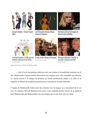 36
Native ad sous un article de Madmoizelle.
-> Afin d’avoir une parfaite cohérence entre son contenu et les publicités présentes sur le
site, Madmoizelle s’associe parfois directement aux marques pour créer ensemble une publicité.
Ce moyen permet à la marque de produire un format parfaitement adapté à sa cible et au
magazine d’afficher de la publicité parfaitement en accord avec sa ligne éditoriale.
L’équipe de Madmoizelle réalise ainsi des contenus avec la marque, ça a notamment été le cas
avec les marques Mim & Monshowroom privé. Cette méthode permet d’avoir de la publicité
pour Madmoizelle, par Madmoizelle avec une marque, qui en sera donc mise en valeur.
 