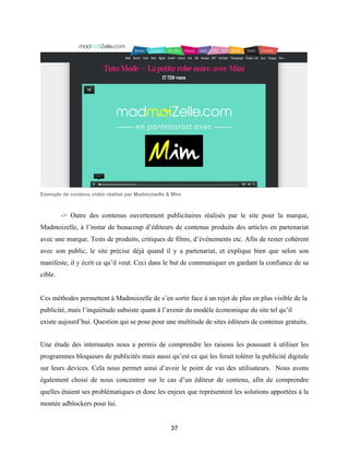 37
Exemple de contenu vidéo réalisé par Madmoizelle & Mim
-> Outre des contenus ouvertement publicitaires réalisés par le site pour la marque,
Madmoizelle, à l’instar de beaucoup d’éditeurs de contenus produits des articles en partenariat
avec une marque. Tests de produits, critiques de films, d’évènements etc. Afin de rester cohérent
avec son public, le site précise déjà quand il y a partenariat, et explique bien que selon son
manifeste, il y écrit ce qu’il veut. Ceci dans le but de communiquer en gardant la confiance de sa
cible.
Ces méthodes permettent à Madmoizelle de s’en sortir face à un rejet de plus en plus visible de la
publicité, mais l’inquiétude subsiste quant à l’avenir du modèle économique du site tel qu’il
existe aujourd’hui. Question qui se pose pour une multitude de sites éditeurs de contenus gratuits.
Une étude des internautes nous a permis de comprendre les raisons les poussant à utiliser les
programmes bloqueurs de publicités mais aussi qu’est ce qui les ferait tolérer la publicité digitale
sur leurs devices. Cela nous permet ainsi d’avoir le point de vus des utilisateurs. Nous avons
également choisi de nous concentrer sur le cas d’un éditeur de contenu, afin de comprendre
quelles étaient ses problématiques et donc les enjeux que représentent les solutions apportées à la
montée adblockers pour lui.
 