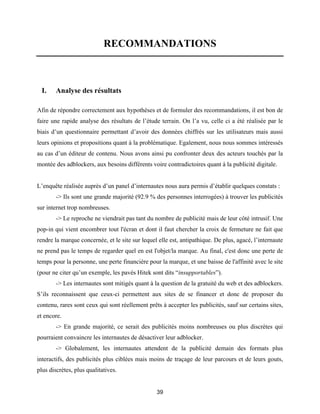 39
RECOMMANDATIONS
I. Analyse des résultats
Afin de répondre correctement aux hypothèses et de formuler des recommandations, il est bon de
faire une rapide analyse des résultats de l’étude terrain. On l’a vu, celle ci a été réalisée par le
biais d’un questionnaire permettant d’avoir des données chiffrés sur les utilisateurs mais aussi
leurs opinions et propositions quant à la problématique. Egalement, nous nous sommes intéressés
au cas d’un éditeur de contenu. Nous avons ainsi pu confronter deux des acteurs touchés par la
montée des adblockers, aux besoins différents voire contradictoires quant à la publicité digitale.
L’enquête réalisée auprès d’un panel d’internautes nous aura permis d’établir quelques constats :
-> Ils sont une grande majorité (92.9 % des personnes interrogées) à trouver les publicités
sur internet trop nombreuses.
-> Le reproche ne viendrait pas tant du nombre de publicité mais de leur côté intrusif. Une
pop-in qui vient encombrer tout l'écran et dont il faut chercher la croix de fermeture ne fait que
rendre la marque concernée, et le site sur lequel elle est, antipathique. De plus, agacé, l’internaute
ne prend pas le temps de regarder quel en est l'objet/la marque. Au final, c'est donc une perte de
temps pour la personne, une perte financière pour la marque, et une baisse de l'affinité avec le site
(pour ne citer qu’un exemple, les pavés Hitek sont dits “insupportables”).
-> Les internautes sont mitigés quant à la question de la gratuité du web et des adblockers.
S’ils reconnaissent que ceux-ci permettent aux sites de se financer et donc de proposer du
contenu, rares sont ceux qui sont réellement prêts à accepter les publicités, sauf sur certains sites,
et encore.
-> En grande majorité, ce serait des publicités moins nombreuses ou plus discrètes qui
pourraient convaincre les internautes de désactiver leur adblocker.
-> Globalement, les internautes attendent de la publicité demain des formats plus
interactifs, des publicités plus ciblées mais moins de traçage de leur parcours et de leurs gouts,
plus discrètes, plus qualitatives.
 