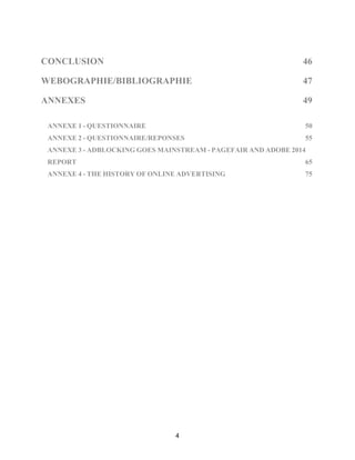 4
CONCLUSION 46!
WEBOGRAPHIE/BIBLIOGRAPHIE 47!
ANNEXES 49
ANNEXE 1 - QUESTIONNAIRE 50
ANNEXE 2 - QUESTIONNAIRE/REPONSES 55!
ANNEXE 3 - ADBLOCKING GOES MAINSTREAM - PAGEFAIR AND ADOBE 2014
REPORT 65!
ANNEXE 4 - THE HISTORY OF ONLINE ADVERTISING 75!
 