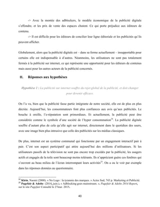 40
-> Avec la montée des adblockers, le modèle économique de la publicité digitale
s’effondre, et les prix de vente des espaces chutent. Ce qui porte préjudice aux éditeurs de
contenu.
-> Il est difficile pour les éditeurs de concilier leur ligne éditoriale et les publicités qu’ils
peuvent afficher.
Globalement, alors que la publicité digitale est – dans sa forme actuellement – insupportable pour
certains elle est indispensable à d’autres. Néanmoins, les utilisateurs ne sont pas totalement
fermés à la publicité sur internet, ce qui représente une opportunité pour les éditeurs de contenus
mais aussi pour les autres acteurs de la publicité concernés.
II. Réponses aux hypothèses
Hypothèse 1 : La publicité sur internet souffre du rejet global de la publicité, et doit changer
pour devenir efficace.
On l’a vu, bien que la publicité fasse partie intégrante de notre société, elle est de plus en plus
décriée. Aujourd’hui, les consommateurs font plus confiances aux avis qu’aux publicités. Le
bouche à oreille, l’e-réputation sont primordiaux. Et actuellement, la publicité peut être
considérée comme le symbole d’une société de l’hyper consommation24
. La publicité digitale
souffre d’autant plus de cela qu’elle agit sur internet, directement dans le quotidien des users,
avec une image bien plus intrusive que celle des publicités sur les médias classiques.
De plus, internet est un système communal qui fonctionne par un engagement interactif pair à
pair. C’est son aspect participatif qui attire aujourd’hui des millions d’utilisateurs. Si les
utilisateurs passifs de la télévision ne sont pas encore trop excédés par la publicité, les usagers
actifs et engagés de la toile sont beaucoup moins tolérants. Ils n’apprécient guère ces fenêtres qui
s’ouvrent au beau milieu de l’écran interrompant leurs activités25
. On a ou le voir par exemple
dans les réponses données au questionnaire.
24
Klein, Naomi (2000). « No Logo : la tyrannie des marques. » Actes Sud, 743 p. Marketing et Publicité.
25
Pagefair & Adobe (2014, juin.). « Adblocking goes mainstream. ». Pagefair & Adobe 2014 Report,
sur le site Pagefair Consulté le 27mar. 2015.
 