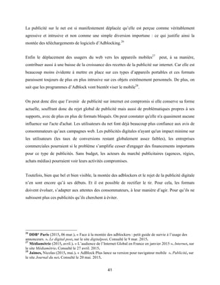 41
La publicité sur le net est si manifestement déplacée qu’elle est perçue comme véritablement
agressive et intrusive et non comme une simple diversion importune : ce qui justifie ainsi la
montée des téléchargements de logiciels d’Adblocking.26
Enfin le déplacement des usagers du web vers les appareils mobiles27
peut, à sa manière,
contribuer aussi à une baisse de la croissance des recettes de la publicité sur internet. Car elle est
beaucoup moins évidente à mettre en place sur ces types d’appareils portables et ces formats
paraissent toujours de plus en plus intrusive sur ces objets extrêmement personnels. De plus, on
sait que les programmes d’Adblock vont bientôt viser le mobile28
.
On peut donc dire que l’avenir de publicité sur internet est compromis si elle conserve sa forme
actuelle, souffrant donc du rejet global de publicité mais aussi de problématiques propres à ses
supports, avec de plus en plus de formats bloqués. On peut constater qu'elle n'a quasiment aucune
influence sur l'acte d'achat. Les utilisateurs du net font déjà beaucoup plus confiance aux avis de
consommateurs qu’aux campagnes web. Les publicités digitales n'ayant qu'un impact minime sur
les utilisateurs (les taux de conversions restant globalement assez faibles), les entreprises
commerciales pourraient si le problème s’amplifie cesser d'engager des financements importants
pour ce type de publicités. Sans budget, les acteurs du marché publicitaires (agences, régies,
achats médias) pourraient voir leurs activités compromises.
Toutefois, bien que bel et bien visible, la montée des adblockers et le rejet de la publicité digitale
n’en sont encore qu’à ses débuts. Et il est possible de rectifier le tir. Pour cela, les formats
doivent évoluer, s’adapter aux attentes des consommateurs, à leur manière d’agir. Pour qu’ils ne
subissent plus ces publicités qu’ils cherchent à éviter.
26
DDB° Paris (2015, 06 mar.). « Face à la montée des adblockers : petit guide de survie à l’usage des
annonceurs. ». Le digital post, sur le site digitalpost. Consulté le 9 mar. 2015.
27
Médiamétrie (2015, avril.). « L’audience de l’Internet Global en France en janvier 2015 ». Internet, sur
le site Médiamétrie. Consulté le 27 avril. 2015.
28
Jaimes, Nicolas (2015, mai.). « AdBlock Plus lance sa version pour navigateur mobile ». Publicité, sur
le site Journal du net. Consulté le 20 mai. 2015.
 