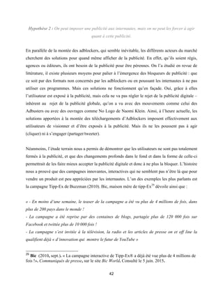 42
Hypothèse 2 : On peut imposer une publicité aux internautes, mais on ne peut les forcer à agir
quant à cette publicité.
En parallèle de la montée des adblockers, qui semble inévitable, les différents acteurs du marché
cherchent des solutions pour quand même afficher de la publicité. En effet, qu’ils soient régis,
agences ou éditeurs, ils ont besoin de la publicité pour être pérennes. On l’a étudié en revue de
littérature, il existe plusieurs moyens pour palier à l’émergence des bloqueurs de publicité : que
ce soit par des formats non concernés par les adblockers ou en poussant les internautes à ne pas
utiliser ces programmes. Mais ces solutions ne fonctionnent qu’en façade. Oui, grâce à elles
l’utilisateur est exposé à la publicité, mais cela ne va pas régler le rejet de la publicité digitale –
inhérent au rejet de la publicité globale, qu’on a vu avec des mouvements comme celui des
Adbusters ou avec des ouvrages comme No Logo de Naomi Klein. Ainsi, à l’heure actuelle, les
solutions apportées à la montée des téléchargements d’Adblockers imposent effectivement aux
utilisateurs de visionner et d’être exposés à la publicité. Mais ils ne les poussent pas à agir
(cliquer) ni à s’engager (partager/tweeter).
Néanmoins, l’étude terrain nous a permis de démontrer que les utilisateurs ne sont pas totalement
fermés à la publicité, et que des changements profonds dans le fond et dans la forme de celle-ci
permettrait de les faire mieux accepter la publicité digitale et donc à ne plus la bloquer. L’histoire
nous a prouvé que des campagnes innovantes, interactives qui ne semblent pas n’être là que pour
vendre un produit est peu appréciées par les internautes. L’un des exemples les plus parlants est
la campagne Tipp-Ex de Buzzman (2010). Bic, maison mère de tipp-Ex29
dévoile ainsi que :
« - En moins d’une semaine, le teaser de la campagne a été vu plus de 4 millions de fois, dans
plus de 200 pays dans le monde !
- La campagne a été reprise par des centaines de blogs, partagée plus de 120 000 fois sur
Facebook et twittée plus de 10 000 fois !
- La campagne s’est invitée à la télévision, la radio et les articles de presse on et off line la
qualifient déjà « d’innovation qui montre le futur de YouTube »
29
Bic (2010, sept.). « La campagne interactive de Tipp-Ex® a déjà été vue plus de 4 millions de
fois !». Communiqués de presse, sur le site Bic World. Consulté le 5 juin. 2015.
 