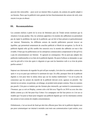 44
peuvent être retravaillés – pour avoir un internet libre et gratuit, du contenu de qualité adapté à
ses besoins. Parce que la publicité reste garante du bon fonctionnement des acteurs du web, reste
encore à ne pas en abuser.
III. Recommandations
Les constats réalisés à partir de la revue de littérature puis de l’étude terrain montrent que la
situation n’est pas perdue. Oui, les solutions apportées à la montée des adblockers ne permettent
pas de régler le problème du rejet de la publicité, qui est bel et bien présent et particulièrement
sur internet. Néanmoins, les différents acteurs du marché publicitaire peuvent trouver un
équilibre, qui permettrait notamment de concilier publicité et liberté de navigation. La fin de la
publicité digitale telle qu’elle semble être amorcée avec la montée des adblocks est tout à fait
évitable. Il faut que les publicitaires (et les entreprises commerciales) comprennent le fait qu'il n'y
a pas de consommateurs sur Internet. Et agissent en conséquence. On ne peut pas adapter des
publicités traditionnelles et en faire de la publicité digitale. On peut d’ailleurs se demander ce que
sont les pré-roll ci n'est des spots tv déguisés et que sont les bannières web si ce n'est de prints
parfois animés ?
Imposer aux internautes de regarder les pré-roll par exemple, c'est alors les considérer comme des
spots tv et ça ne peut que renforcer le sentiment de rejet. En effet, pourquoi faire de la publicité
digitale si c'est pour faire la même chose que sur les medias traditionnels ? Là est la prise de
conscience que les acteurs du marché de la publicité doivent avoir, agences en priorité : Sur
internet on est acteur, on participe, on échange, on produit notre propre contenu. Nous ne sommes
pas passifs. Cela peut se traduire par des formats plus interactifs, qui mettent le consommateur à
l’honneur, que ce soit en Display, comme cela a été fait avec Tipp-Ex en 2010 ou avec des sites
dédiés comme ça a été fait pour Guy Cotten. Ces campagnes ont fait leur preuve et c’est sur ce
modèle que l’on peut se baser pour imaginer une publicité digitale qui voit les internautes comme
des acteurs et non comme de simples consommateurs.
Globalement, c’est un travail de fond qui doit être effectué pour faire de la publicité digitale non
pas pour communiquer sur internet à moindre cout mais une communication à part entière, avec
 