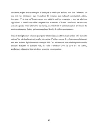 45
ses atouts propres aux technologies offertes par le numérique. Surtout, elles doit s’adapter à ce
que sont les internautes : des producteurs de contenus, qui partagent, commentent, créent,
inventent. C’est ainsi qu’ils accepteront une publicité qui leur ressemble et que les solutions
apportées à la montée des adblockers pourraient se montrer efficaces. Les réseaux sociaux sont
dors et déjà une bonne alternative au display, ils permettent de communiquer en produisant du
contenu, et peuvent fédérer les internautes jusqu’à créer de réelles communautés.
Il existe donc plusieurs solutions pour palier à la montée des adblockers en rendant cette publicité
aujourd’hui rejetée plus attractive, plus interactive. L’utiliser comme de réels contenus digitaux et
non pour avoir du digital dans une campagne 360. Cela nécessite un profond changement dans la
manière d’aborder la publicité web, en visant l’internaute pour ce qu’il est : un acteur,
producteur, créateur sur internet et non un simple consommateur.
 