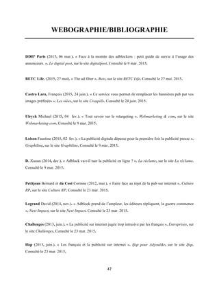 47
WEBOGRAPHIE/BIBLIOGRAPHIE
DDB° Paris (2015, 06 mar.). « Face à la montée des adblockers : petit guide de survie à l’usage des
annonceurs. ». Le digital post, sur le site digitalpost. Consulté le 9 mar. 2015.
BETC Life. (2015, 27 mai). « The ad filter ». Betc, sur le site BETC Life. Consulté le 27 mai. 2015.
Castro Lara, François (2015, 24 juin.). « Ce service vous permet de remplacer les bannières pub par vos
images préférées ». Les idées, sur le site Creapills. Consulté le 24 juin. 2015.
Ulryck Michael (2015, 04 fev.). « Tout savoir sur le retargeting ». Webmarketing & com, sur le site
Webmarketing-com. Consulté le 9 mar. 2015.
Loison Faustine (2015, 02 fev.). « La publicité digitale dépasse pour la première fois la publicité presse ».
Graphiline, sur le site Graphiline. Consulté le 9 mar. 2015.
D. Xuoan (2014, dec.). « Adblock va-t-il tuer la publicité en ligne ? ». La réclame, sur le site La réclame.
Consulté le 9 mar. 2015.
Petitjean Bernard et da Cost Corinne (2012, mai.). « Faire face au rejet de la pub sur internet ». Culture
RP, sur le site Culture RP. Consulté le 23 mar. 2015.
Legrand David (2014, nov.). « Adblock prend de l’ampleur, les éditeurs répliquent, la guerre commence
». Next Impact, sur le site Next Impact. Consulté le 23 mar. 2015.
Challenges (2013, juin.). « La publicité sur internet jugée trop intrusive par les français ». Entreprises, sur
le site Challenges. Consulté le 23 mar. 2015.
Ifop (2013, juin.). « Les français et la publicité sur internet ». Ifop pour Adyoulike, sur le site Ifop.
Consulté le 23 mar. 2015.
 