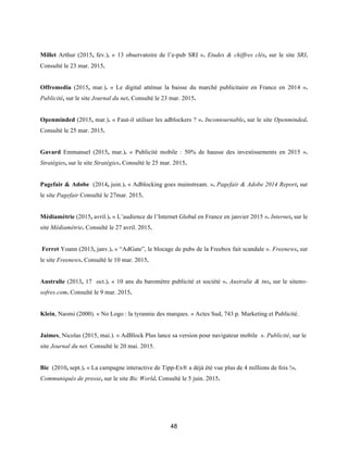 48
Millet Arthur (2015, fev.). « 13 observatoire de l’e-pub SRI ». Etudes & chiffres clés, sur le site SRI.
Consulté le 23 mar. 2015.
Offremedia (2015, mar.). « Le digital atténue la baisse du marché publicitaire en France en 2014 ».
Publicité, sur le site Journal du net. Consulté le 23 mar. 2015.
Openminded (2015, mar.). « Faut-il utiliser les adblockers ? ». Incontournable, sur le site Openminded.
Consulté le 25 mar. 2015.
Gavard Emmanuel (2015, mar.). « Publicité mobile : 50% de hausse des investissements en 2015 ».
Stratégies, sur le site Stratégies. Consulté le 25 mar. 2015.
Pagefair & Adobe (2014, juin.). « Adblocking goes mainstream. ». Pagefair & Adobe 2014 Report, sur
le site Pagefair Consulté le 27mar. 2015.
Médiamétrie (2015, avril.). « L’audience de l’Internet Global en France en janvier 2015 ». Internet, sur le
site Médiamétrie. Consulté le 27 avril. 2015.
Ferret Yoann (2013, janv.). « “AdGate”, le blocage de pubs de la Freebox fait scandale ». Freenews, sur
le site Freenews. Consulté le 10 mar. 2015.
Australie (2013, 17 oct.). « 10 ans du baromètre publicité et société ». Australie & tns, sur le sitetns-
sofres.com. Consulté le 9 mar. 2015.
Klein, Naomi (2000). « No Logo : la tyrannie des marques. » Actes Sud, 743 p. Marketing et Publicité.
Jaimes, Nicolas (2015, mai.). « AdBlock Plus lance sa version pour navigateur mobile ». Publicité, sur le
site Journal du net. Consulté le 20 mai. 2015.
Bic (2010, sept.). « La campagne interactive de Tipp-Ex® a déjà été vue plus de 4 millions de fois !».
Communiqués de presse, sur le site Bic World. Consulté le 5 juin. 2015.
 