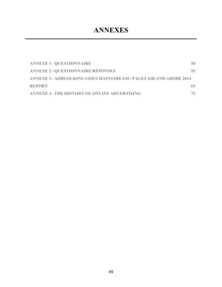 49
ANNEXES
!
ANNEXE 1 - QUESTIONNAIRE 50!
ANNEXE 2 - QUESTIONNAIRE/RÉPONSES 55!
ANNEXE 3 - ADBLOCKING GOES MAINSTREAM - PAGEFAIR AND ADOBE 2014
REPORT 65!
ANNEXE 4 - THE HISTORY OF ONLINE ADVERTISING 75!
 