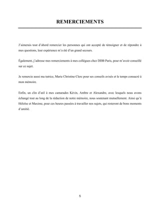 5
REMERCIEMENTS
J’aimerais tout d’abord remercier les personnes qui ont accepté de témoigner et de répondre à
mes questions, leur expérience m’a été d’un grand secours.
Également, j’adresse mes remerciements à mes collègues chez DDB Paris, pour m’avoir conseillé
sur ce sujet.
Je remercie aussi ma tutrice, Marie Christine Clerc pour ses conseils avisés et le temps consacré à
mon mémoire.
Enfin, un clin d’œil à mes camarades Kévin, Ambre et Alexandre, avec lesquels nous avons
échangé tout au long de la rédaction de notre mémoire, nous soutenant mutuellement. Ainsi qu’à
Héloïse et Maxime, pour ces heures passées à travailler nos sujets, qui resteront de bons moments
d’amitié.
 