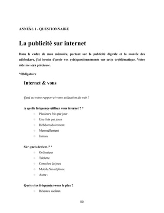 50
ANNEXE 1 - QUESTIONNAIRE
La publicité sur internet
Dans le cadre de mon mémoire, portant sur la publicité digitale et la montée des
adblockers, j'ai besoin d'avoir vos avis/questionnements sur cette problématique. Votre
aide me sera précieuse.
*Obligatoire
Internet & vous
Quel est votre rapport et votre utilisation du web ?
A quelle fréquence utilisez vous internet ? *
○ Plusieurs fois par jour
○ Une fois par jours
○ Hebdomadairement
○ Mensuellement
○ Jamais
Sur quels devices ? *
○ Ordinateur
○ Tablette
○ Consoles de jeux
○ Mobile/Smartphone
○ Autre :
Quels sites fréquentez-vous le plus ?
○ Réseaux sociaux
 