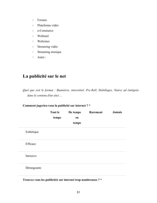 51
○ Forums
○ Plateforme vidéo
○ e-Commerce
○ Webmail
○ Webzines
○ Streaming vidéo
○ Streaming musique
○ Autre :
La publicité sur le net
Quel que soit le format : Bannières, interstitiel, Pre-Roll, Habillages, Native ad (intégrée
dans le contenu d'un site) ...
Comment jugeriez-vous la publicité sur internet ? *
Tout le
temps
De temps
en
temps
Rarement Jamais
Esthétique
Efficace
Intrusive
Dérangeante
Trouvez vous les publicités sur internet trop nombreuses ? *
 