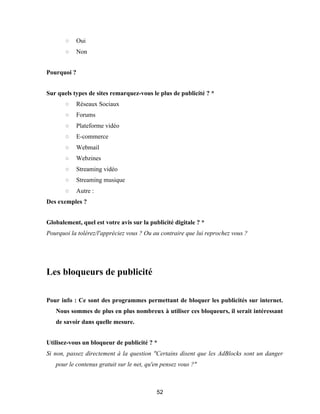 52
○ Oui
○ Non
Pourquoi ?
Sur quels types de sites remarquez-vous le plus de publicité ? *
○ Réseaux Sociaux
○ Forums
○ Plateforme vidéo
○ E-commerce
○ Webmail
○ Webzines
○ Streaming vidéo
○ Streaming musique
○ Autre :
Des exemples ?
Globalement, quel est votre avis sur la publicité digitale ? *
Pourquoi la tolérez/l'appréciez vous ? Ou au contraire que lui reprochez vous ?
Les bloqueurs de publicité
Pour info : Ce sont des programmes permettant de bloquer les publicités sur internet.
Nous sommes de plus en plus nombreux à utiliser ces bloqueurs, il serait intéressant
de savoir dans quelle mesure.
Utilisez-vous un bloqueur de publicité ? *
Si non, passez directement à la question "Certains disent que les AdBlocks sont un danger
pour le contenus gratuit sur le net, qu'en pensez vous ?"
 