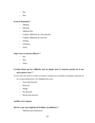 53
○ Oui
○ Non
Si oui, le/lesquels(s) ?
○ Adblock
○ Ghostery
○ Adblock Plus
○ L'option Adblocker de votre antivirus
○ L'option Adblocker de votre box
○ AdTrap
○ U blocker
○ Autre :
Jugez-vous ces moyens efficaces ?
○ Oui
○ Non
○ Autre :
Certains disent que les AdBlocks sont un danger pour le contenus gratuit sur le net,
qu'en pensez vous ? *
Il existe des sites dont le contenu est gratuit, lesquels ont un modèle économique reposant sur
les revenus publicitaires. (Ex MadMoizelle.com)
○ Tout à fait d'accord
○ D'accord
○ Mitigé
○ Pas d'accord
○ Pas du tout d'accord
Justifiez votre réponse.
Qu'est ce qui vous empêcherait d'utiliser un adblocker ?
○ Publicités plus interactives
 