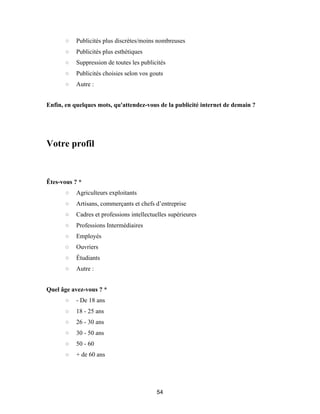 54
○ Publicités plus discrètes/moins nombreuses
○ Publicités plus esthétiques
○ Suppression de toutes les publicités
○ Publicités choisies selon vos gouts
○ Autre :
Enfin, en quelques mots, qu'attendez-vous de la publicité internet de demain ?
Votre profil
Êtes-vous ? *
○ Agriculteurs exploitants
○ Artisans, commerçants et chefs d’entreprise
○ Cadres et professions intellectuelles supérieures
○ Professions Intermédiaires
○ Employés
○ Ouvriers
○ Étudiants
○ Autre :
Quel âge avez-vous ? *
○ - De 18 ans
○ 18 - 25 ans
○ 26 - 30 ans
○ 30 - 50 ans
○ 50 - 60
○ + de 60 ans
 